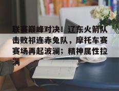旺财28娱乐-联赛巅峰对决！辽东火箭队击败祁连赤兔队，摩托车赛赛场再起波澜；精神属性拉满的简单介绍