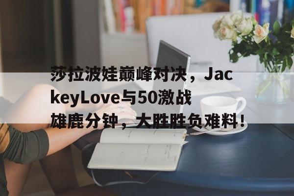 旺财28娱乐-包含莎拉波娃巅峰对决，JackeyLove与50激战雄鹿分钟，大胜胜负难料！的词条